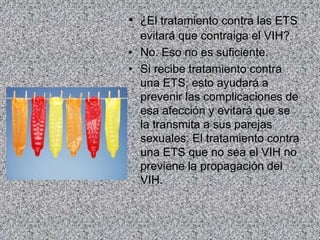 • ¿El tratamiento contra las ETS
evitará que contraiga el VIH?
• No. Eso no es suficiente.
• Si recibe tratamiento contra
una ETS, esto ayudará a
prevenir las complicaciones de
esa afección y evitará que se
la transmita a sus parejas
sexuales. El tratamiento contra
una ETS que no sea el VIH no
previene la propagación del
VIH.
 
