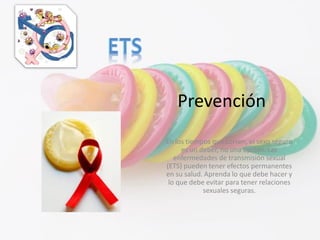 Prevención
En los tiempos que corren, el sexo seguro
es un deber, no una opción. Las
enfermedades de transmisión sexual
(ETS) pueden tener efectos permanentes
en su salud. Aprenda lo que debe hacer y
lo que debe evitar para tener relaciones
sexuales seguras.
 