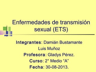 Enfermedades de transmisión
sexual (ETS)
Integrantes: Damián Bustamante
Luis Muñoz
Profesora: Gladys Pérez.
Curso: 2° Medio “A”
Fecha: 30-08-2013.
 