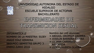 UNIVERSIDAD AUTONOMA DEL ESTADO DE
HIDALGO
ESCUELA SUPERIOR DE ACTOPAN
BACHILLERATO
INFORMATICA II
NOMBRE DE LA MAESTRA: SUJEY
ANAHÍ DÍAZ HERRERA
SEGUNDO SEMESTRE GRUPO 3
ENERO-JUNIO 2016
Nombre del LAS alumnas:
 ABIGAIL OROPEZA ZAOMRA
 JOSELIN BARRERA SIERRA
 LILIANA CARRASCO
REVOREDA
 LIZETH HUERTA OLVERA
 