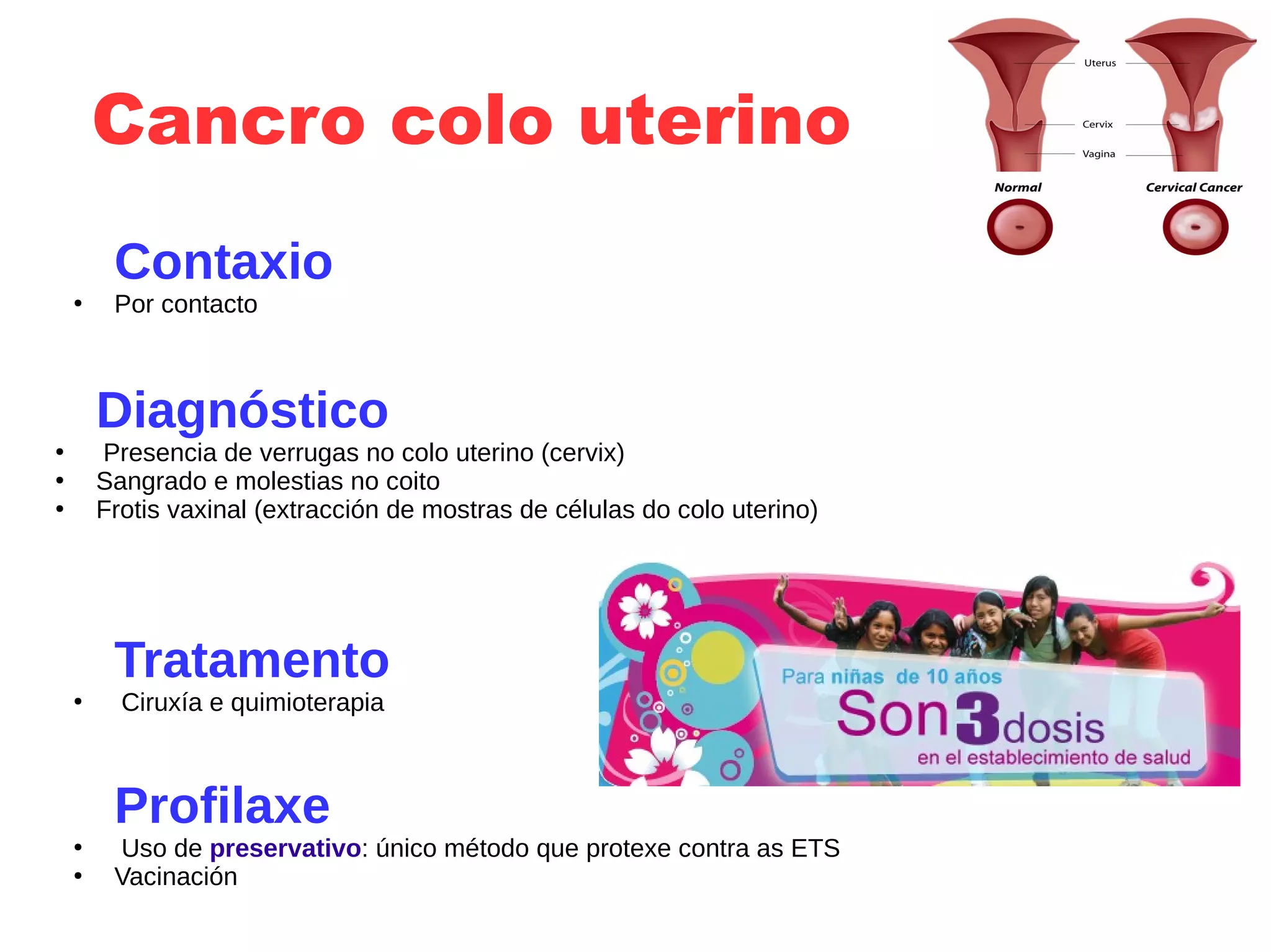 Cancro colo uterino
Contaxio
●
Por contacto
Diagnóstico
●
Presencia de verrugas no colo uterino (cervix)
●
Sangrado e molestias no coito
●
Frotis vaxinal (extracción de mostras de células do colo uterino)
Tratamento
●
Ciruxía e quimioterapia
Profilaxe
●
Uso de preservativo: único método que protexe contra as ETS
●
Vacinación
 