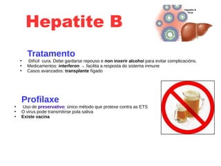 Hepatite B
Tratamento
●
Difícil cura. Debe gardarse repouso e non inxerir alcohol para evitar complicacións.
●
Medicamentos: interferon → facilita a resposta do sistema inmune
●
Casos avanzados: transplante fígado
Profilaxe
●
Uso de preservativo: único método que protexe contra as ETS
●
O virus pode transmitirse pola saliva
●
Existe vacina
 