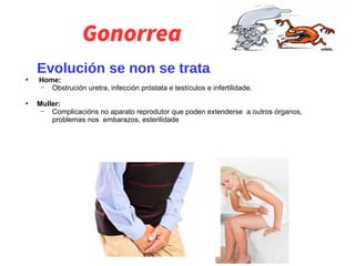 Gonorrea
Evolución se non se trata
●
Home:
– Obstrución uretra, infección próstata e testículos e infertilidade.
●
Muller:
– Complicacións no aparato reprodutor que poden extenderse a outros órganos,
problemas nos embarazos, esterilidade
 