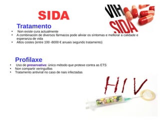 SIDA
Tratamento
●
Non existe cura actualmente
●
A combinación de diversos fármacos pode aliviar os síntomas e mellorar a calidade e
esperanza de vida
●
Altos costes (entre 100 -8000 € anuais segundo tratamento)
Profilaxe
●
Uso de preservativo: único método que protexe contra as ETS
●
Non compartir xeringuillas
●
Tratamento antiviral no caso de nais infectadas
 
