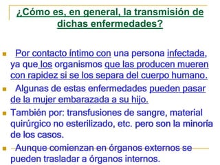 ¿Cómo es, en general, la transmisión de
dichas enfermedades?
 Por contacto íntimo con una persona infectada,
ya que los organismos que las producen mueren
con rapidez si se los separa del cuerpo humano.
 Algunas de estas enfermedades pueden pasar
de la mujer embarazada a su hijo.
 También por: transfusiones de sangre, material
quirúrgico no esterilizado, etc. pero son la minoría
de los casos.
 Aunque comienzan en órganos externos se
pueden trasladar a órganos internos.
 