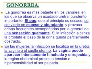  La gonorrea es más patente en los varones, en
los que se observa un exudado uretral purulento
importante. El pus, que al principio es escaso, se
convierte en espeso y abundante, y provoca
orinas frecuentes acompañadas por lo general de
una sensación quemante. Si la infección alcanza
la próstata el paso de la orina queda parcialmente
obstruido.
 En las mujeres la infección se localiza en la uretra,
la vagina o el cuello uterino. La vagina puede
aparecer intensamente hinchada y enrojecida y
la región abdominal presenta tensión e
hipersensibilidad al ser palpada.
GONORREA:
 