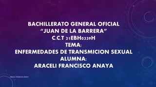 BACHILLERATO GENERAL OFICIAL
“JUAN DE LA BARRERA”
C.C.T 21EBH0339H
TEMA:
ENFERMEDADES DE TRANSMICION SEXUAL
ALUMNA:
ARACELI FRANCISCO ANAYA
ARACELI FRANCISCO ANAYA
 