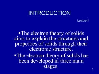 1
INTRODUCTION
Lecture-1
The electron theory of solids
aims to explain the structures and
properties of solids through their
electronic structure.
The electron theory of solids has
been developed in three main
stages.
 