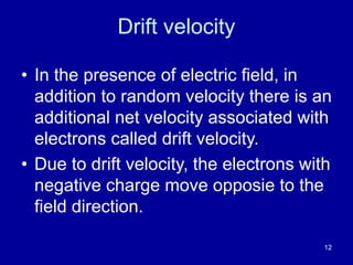 12
Drift velocity
• In the presence of electric field, in
addition to random velocity there is an
additional net velocity associated with
electrons called drift velocity.
• Due to drift velocity, the electrons with
negative charge move opposie to the
field direction.
 