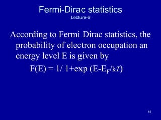 15
Fermi-Dirac statistics
Lecture-6
According to Fermi Dirac statistics, the
probability of electron occupation an
energy level E is given by
F(E) = 1/ 1+exp (E-EF/kT)
 
