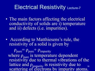 16
Electrical Resistivity Lecture-7
• The main factors affecting the electrical
conductivity of solids are i) temperature
and ii) defects (i.e. impurities).
• According to Matthiesens’s rule, the
resistivity of a solid is given by
ρpure= ρpure+ ρimpurity
where ρpure is temperature dependent
resistivity due to thermal vibrations of the
lattice and ρimpurity is resistivity due to
scattering of electrons by impurity atoms.
 