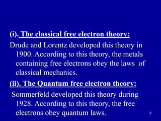2
(i). The classical free electron theory:
Drude and Lorentz developed this theory in
1900. According to this theory, the metals
containing free electrons obey the laws of
classical mechanics.
(ii). The Quantum free electron theory:
Sommerfeld developed this theory during
1928. According to this theory, the free
electrons obey quantum laws.
 