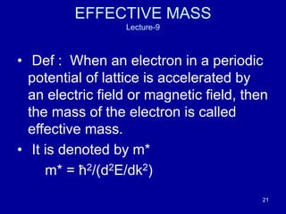 21
EFFECTIVE MASS
Lecture-9
• Def : When an electron in a periodic
potential of lattice is accelerated by
an electric field or magnetic field, then
the mass of the electron is called
effective mass.
• It is denoted by m*
m* = ћ2/(d2E/dk2)
 