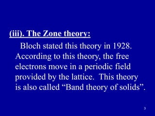 3
(iii). The Zone theory:
Bloch stated this theory in 1928.
According to this theory, the free
electrons move in a periodic field
provided by the lattice. This theory
is also called “Band theory of solids”.
 