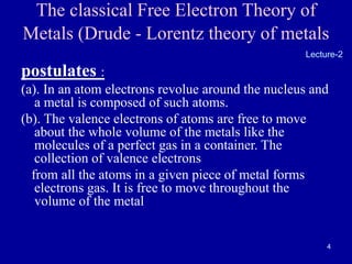 4
The classical Free Electron Theory of
Metals (Drude - Lorentz theory of metals
postulates :
(a). In an atom electrons revolue around the nucleus and
a metal is composed of such atoms.
(b). The valence electrons of atoms are free to move
about the whole volume of the metals like the
molecules of a perfect gas in a container. The
collection of valence electrons
from all the atoms in a given piece of metal forms
electrons gas. It is free to move throughout the
volume of the metal
Lecture-2
 