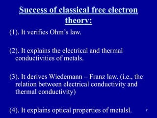 7
Success of classical free electron
theory:
(1). It verifies Ohm’s law.
(2). It explains the electrical and thermal
conductivities of metals.
(3). It derives Wiedemann – Franz law. (i.e., the
relation between electrical conductivity and
thermal conductivity)
(4). It explains optical properties of metalsl.
 
