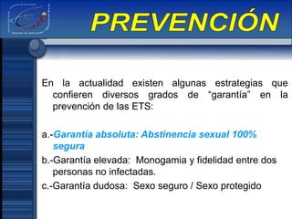 En la actualidad existen algunas estrategias que
confieren diversos grados de “garantía” en la
prevención de las ETS:
a.-Garantía absoluta: Abstinencia sexual 100%
segura
b.-Garantía elevada: Monogamia y fidelidad entre dos
personas no infectadas.
c.-Garantía dudosa: Sexo seguro / Sexo protegido
 