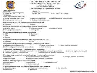 U N I V E R S I D AD V E R A C R U Z A N A
CENTRO DE ESTUDIOS Y SERVICIOS EN SALUD
A R E A M É D I C A
GUION SOBRE EL TEMA DE
ENFERMEDADES DE TRANSMISIÓN SEXUAL
I.-IDENTIFICACION
SEMESTRE: _______________ MATRICULA: ___________
SEXO Y EDAD M:_____ F:_____ ESTDO CIVIL: a).SOLTERO b).CASADO
PREGUNTAS
1.-Vías de transmisión de las ETS:
a.- Sexual, sanguínea, madre a hijo b.-Sexual, oral, sanguínea c.- Sanguínea, sexual, contacto directo
d.-Sanguínea, oral, madre a hijo e.- Contacto directo, oral, sexual
2.-Ser portador de una ETS aumenta el riesgo de contraer el VIH:
a.- Verdadero b.-Falso
3.-Forma de presentación de la infección por virus del herpes simple:
a.-Secreción uretral b.-Inflamación genital c.- Ulceración genital
d.-Verrugas genitales o anales e.- Dolor genital
4.-ETS que ocasiona secreción uretral en el hombre:
a.- SIDA b.-Gonorrea
c.- Sífilis d.-Herpes
e.- Chancro
5.-La presencia de flujo vaginal siempre indica la presencia de una ETS:
a.- Verdadero b.-Falso
6.-La presencia de flujo vaginal recurrente por candidosis puede indicar:
a.- Mala alimentación, desnutrición b.-Cáncer cervicouterino c.- Mayor riesgo de esterilidad
d.-Enfermedad general intercurrente como diabetes e.- Falta de higiene
7.-Organismos que se asocian a Enfermedad pélvica inflamatoria:
a.- Neisseria gonorrhoeae y Chlamidya trachomatis b.- Cándia albicans, Neisseria gonorrhoeae c.- Virus del papiloma humano, VIH
d.- Ganderella vaginalis, Cándida albicans e.- Treponema pallidum, Neisseria gonorrhoeae
8.-Principal riesgo ocasionado por una infección por virus del papiloma humano:
a.-Esterilidad b.-Desarrollo de cáncer cervicouterino c.- Verrugas genitales recurrentes
d.-Ulceración genital e.- Infección crónica resistente a tratamiento
9.-Método 100% seguro para la prevención de ETS:
a.-Uso de condón b.-Monogamia c.- Uso de espermicidas
d.-Fidelidad e.- Abstinencia sexual
10.-Principal método actual para prevenir la infección por VIH y otras ETS:
a.- Coito interrumpido b.-Evitar encuentros ocasionales c.- Uso de condón
d.-Espermicidas e.- Antibióticos
¡“AGRADECEMOS TU PARTICIPACIÓN
 