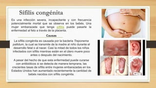 Es una infección severa, incapacitante y con frecuencia
potencialmente mortal que se observa en los bebés. Una
mujer embarazada que tenga sífilis puede pasarle la
enfermedad al feto a través de la placenta.
Causas
La sífilis congénita es causada por la bacteria Treponema
pallidum, la cual se transmite de la madre al niño durante el
desarrollo fetal o al nacer. Casi la mitad de todos los niños
infectados con sífilis mientras están en el útero muere poco
antes o después del nacimiento.
A pesar del hecho de que esta enfermedad puede curarse
con antibióticos si se detecta de manera temprana, las
crecientes tasas de sífilis entre mujeres embarazadas en los
Estados Unidos han aumentado recientemente la cantidad de
bebés nacidos con sífilis congénita.
 