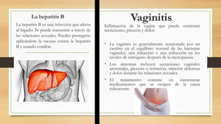 La hepatitis B
Inflamación de la vagina que puede ocasionar
secreciones, picazón y dolor.
• La vaginitis es generalmente ocasionada por un
cambio en el equilibrio normal de las bacterias
vaginales, una infección o una reducción en los
niveles de estrógeno después de la menopausia.
• Los síntomas incluyen secreciones vaginales
anormales, picazón o irritación, micción dolorosa
y dolor durante las relaciones sexuales.
• El tratamiento consiste en suministrar
medicamentos que se ocupen de la causa
subyacente.
La hepatitis B es una infección que afecta
al hígado. Se puede transmitir a través de
las relaciones sexuales. Puedes protegerte
aplicándote la vacuna contra la hepatitis
B y usando condón.
Vaginitis
 