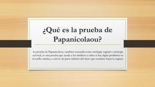 ¿Qué es la prueba de
Papanicolaou?
La prueba de Papanicolaou, también conocida como citología vaginal o citología
cervical, es una prueba que ayuda a los médicos a saber si hay algún problema en
el cuello uterino, o cérvix (la parte inferior del útero que conduce hacia la vagina).
 