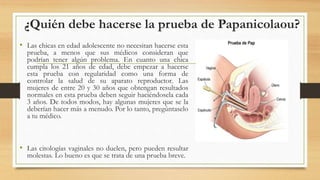 ¿Quién debe hacerse la prueba de Papanicolaou?
• Las chicas en edad adolescente no necesitan hacerse esta
prueba, a menos que sus médicos consideran que
podrían tener algún problema. En cuanto una chica
cumpla los 21 años de edad, debe empezar a hacerse
esta prueba con regularidad como una forma de
controlar la salud de su aparato reproductor. Las
mujeres de entre 20 y 30 años que obtengan resultados
normales en esta prueba deben seguir haciéndosela cada
3 años. De todos modos, hay algunas mujeres que se la
deberían hacer más a menudo. Por lo tanto, pregúntaselo
a tu médico.
• Las citologías vaginales no duelen, pero pueden resultar
molestas. Lo bueno es que se trata de una prueba breve.
 