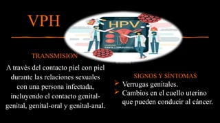 TRANSMISION
A través del contacto piel con piel
durante las relaciones sexuales
con una persona infectada,
incluyendo el contacto genital-
genital, genital-oral y genital-anal.
VPH
12
SIGNOS Y SÍNTOMAS
 Verrugas genitales.
 Cambios en el cuello uterino
que pueden conducir al cáncer.
 