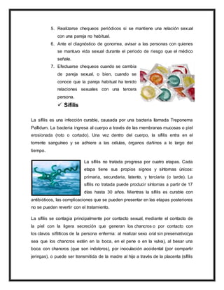 5. Realizarse chequeos periódicos si se mantiene una relación sexual
con una pareja no habitual.
6. Ante el diagnóstico de gonorrea, avisar a las personas con quienes
se mantuvo vida sexual durante el periodo de riesgo que el médico
señale.
7. Efectuarse chequeos cuando se cambia
de pareja sexual, o bien, cuando se
conoce que la pareja habitual ha tenido
relaciones sexuales con una tercera
persona.
 Sífilis
La sífilis es una infección curable, causada por una bacteria llamada Treponema
Pallidum. La bacteria ingresa al cuerpo a través de las membranas mucosas o piel
erosionada (roto o cortado). Una vez dentro del cuerpo, la sífilis entra en el
torrente sanguíneo y se adhiere a las células, órganos dañinos a lo largo del
tiempo.
La sífilis no tratada progresa por cuatro etapas. Cada
etapa tiene sus propios signos y síntomas únicos:
primaria, secundaria, latente, y terciaria (o tarde). La
sífilis no tratada puede producir síntomas a partir de 17
días hasta 30 años. Mientras la sífilis es curable con
antibióticos, las complicaciones que se pueden presentar en las etapas posteriores
no se pueden revertir con el tratamiento.
La sífilis se contagia principalmente por contacto sexual, mediante el contacto de
la piel con la ligera secreción que generan los chancros o por contacto con
los clavos sifilíticos de la persona enferma: al realizar sexo oral sin preservativo(ya
sea que los chancros estén en la boca, en el pene o en la vulva), al besar una
boca con chancros (que son indoloros), por inoculación accidental (por compartir
jeringas), o puede ser transmitida de la madre al hijo a través de la placenta (sífilis
 