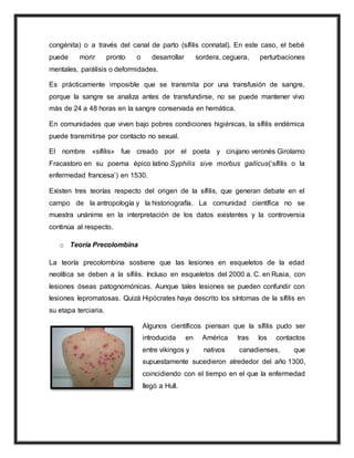 congénita) o a través del canal de parto (sífilis connatal). En este caso, el bebé
puede morir pronto o desarrollar sordera, ceguera, perturbaciones
mentales, parálisis o deformidades.
Es prácticamente imposible que se transmita por una transfusión de sangre,
porque la sangre se analiza antes de transfundirse, no se puede mantener vivo
más de 24 a 48 horas en la sangre conservada en hemática.
En comunidades que viven bajo pobres condiciones higiénicas, la sífilis endémica
puede transmitirse por contacto no sexual.
El nombre «sífilis» fue creado por el poeta y cirujano veronés Girolamo
Fracastoro en su poema épico latino Syphilis sive morbus gallicus(‘sífilis o la
enfermedad francesa’) en 1530.
Existen tres teorías respecto del origen de la sífilis, que generan debate en el
campo de la antropología y la historiografía. La comunidad científica no se
muestra unánime en la interpretación de los datos existentes y la controversia
continúa al respecto.
o Teoría Precolombina
La teoría precolombina sostiene que las lesiones en esqueletos de la edad
neolítica se deben a la sífilis. Incluso en esqueletos del 2000 a. C. en Rusia, con
lesiones óseas patognomónicas. Aunque tales lesiones se pueden confundir con
lesiones lepromatosas. Quizá Hipócrates haya descrito los síntomas de la sífilis en
su etapa terciaria.
Algunos científicos piensan que la sífilis pudo ser
introducida en América tras los contactos
entre vikingos y nativos canadienses, que
supuestamente sucedieron alrededor del año 1300,
coincidiendo con el tiempo en el que la enfermedad
llegó a Hull.
 
