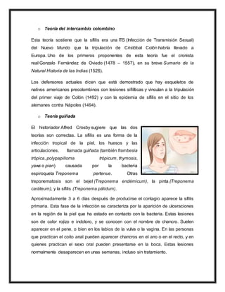 o Teoría del intercambio colombino
Esta teoría sostiene que la sífilis era una ITS (Infección de Transmisión Sexual)
del Nuevo Mundo que la tripulación de Cristóbal Colón habría llevado a
Europa. Uno de los primeros proponentes de esta teoría fue el cronista
real Gonzalo Fernández de Oviedo (1478 – 1557), en su breve Sumario de la
Natural Historia de las Indias (1526).
Los defensores actuales dicen que está demostrado que hay esqueletos de
nativos americanos precolombinos con lesiones sifilíticas y vinculan a la tripulación
del primer viaje de Colón (1492) y con la epidemia de sífilis en el sitio de los
alemanes contra Nápoles (1494).
o Teoría guiñada
El historiador Alfred Crosby sugiere que las dos
teorías son correctas. La sífilis es una forma de la
infección tropical de la piel, los huesos y las
articulaciones, llamada guiñada (también frambesia
trópica, polypapilloma trópicum, thymosis,
yaws o pian) causada por la bacteria
espiroqueta Treponema pertenue. Otras
treponematosis son el bejel (Treponema endémicum), la pinta (Treponema
caráteum), y la sífilis (Treponema pálidum).
Aproximadamente 3 a 6 días después de producirse el contagio aparece la sífilis
primaria. Esta fase de la infección se caracteriza por la aparición de ulceraciones
en la región de la piel que ha estado en contacto con la bacteria. Estas lesiones
son de color rojizo e indoloro, y se conocen con el nombre de chancro. Suelen
aparecer en el pene, o bien en los labios de la vulva o la vagina. En las personas
que practican el coito anal pueden aparecer chancros en el ano o en el recto, y en
quienes practican el sexo oral pueden presentarse en la boca. Estas lesiones
normalmente desaparecen en unas semanas, incluso sin tratamiento.
 