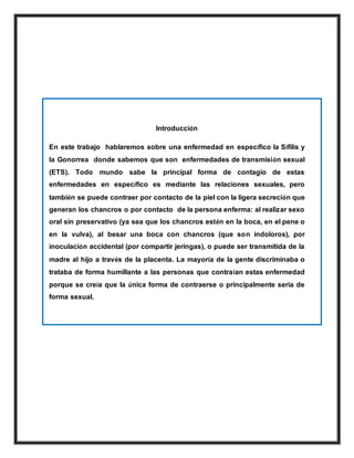 Introducción
En este trabajo hablaremos sobre una enfermedad en específico la Sífilis y
la Gonorrea donde sabemos que son enfermedades de transmisión sexual
(ETS). Todo mundo sabe la principal forma de contagio de estas
enfermedades en específico es mediante las relaciones sexuales, pero
también se puede contraer por contacto de la piel con la ligera secreción que
generan los chancros o por contacto de la persona enferma: al realizar sexo
oral sin preservativo (ya sea que los chancros estén en la boca, en el pene o
en la vulva), al besar una boca con chancros (que son indoloros), por
inoculación accidental (por compartir jeringas), o puede ser transmitida de la
madre al hijo a través de la placenta. La mayoría de la gente discriminaba o
trataba de forma humillante a las personas que contraían estas enfermedad
porque se creía que la única forma de contraerse o principalmente seria de
forma sexual.
 