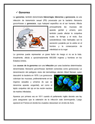  Gonorrea
La gonorrea, también denominada blenorragia, blenorrea y gonococia, es una
infección de transmisión sexual (ITS) provocada por la bacteria Neisseria
gonorrhoeae o gonococo, cuyo huésped específico es el ser humano. Afecta
principalmente las mucosas del
aparato genital y urinario, pero
también puede afectar la conjuntiva
ocular, la faringe y el recto. Sus
características más habituales son la
secreción purulenta por la uretra en el
hombre y la consecuencia de
infertilidad en la mujer
La gonorrea puede representar un grave factor de riesgo si no se la trata.
Anualmente, afecta a aproximadamente 600,000 mujeres y hombres en los
Estados Unidos.
Las causas de la gonorrea son una infección por unas bacterias determinadas
denominadas Neisseria gonorrhoeae (también conocidas como gonococos). La
denominación del patógeno viene del dermatólogo alemán Albert Neisser, quien
descubrió la bacteria en 1879. Los gonococos
colonizan las mucosas, preferentemente en los
órganos sexuales y urinarios (lo que se
denomina aparato urogenital), así como el
tejido conjuntivo del ojo en los recién nacidos
de madres infectadas.
Aparece por primera vez en 1611 cuando el parlamento inglés decreto una ley
para asegurarse que la extensión de la infección este disminuyendo. Luego
apareció en Francia en donde los cruzados descansan en el sitio de Acre.
 