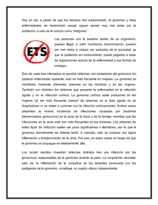 Hoy en día, a pesar de que los tiempos han evolucionado, la gonorrea y otras
enfermedades de transmisión sexual, siguen siendo muy mal vistas por la
población, a esto se le conoce como “estigmas”
Las personas con la bacteria dentro de su organismo,
pueden llegar a sufrir muchísima discriminación, pueden
ser mal vistos e incluso ser excluidos de la sociedad, ya
que la población sin conocimiento, puede juzgarlos a base
de suposiciones acerca de la enfermedad y sus formas de
contagio.
Dos de cada tres infectados no percibe síntomas; son portadores del gonococo sin
padecer enfermedad aparente; esto es más frecuente en mujeres. La gonorrea se
manifiesta mediante diferentes síntomas en los hombres y en las mujeres.
También son distintos los síntomas que presenta la enfermedad en la infección
aguda y en la infección crónica. La gonorrea crónica suele producirse en las
mujeres (al ser más frecuente carecer de síntomas en la fase aguda no se
diagnostican ni se tratan y conviven con la infección crónicamente). Ambos sexos
presentan la misma incidencia de infecciones causadas por bacterias
(denominadas gonococos) en la zona de la boca y de la faringe, mientras que las
infecciones en la zona anal son más frecuentes en los hombres. Los síntomas de
estos tipos de infección suelen ser poco significativos o llamativos, por lo que la
gonorrea normalmente se detecta tarde. A menudo, solo se produce una ligera
inflamación y enrojecimiento de la zona. Por eso, en estos casos el riesgo de que
la gonorrea se propague es relativamente alto.
Los recién nacidos muestran síntomas distintos tras una infección por los
gonococos responsables de la gonorrea durante el parto. La conjuntivitis neonatal,
esto es, la inflamación de la conjuntiva en los lactantes provocada por los
patógenos de la gonorrea, constituye un cuadro clínico independiente.
 