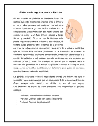  Síntomas de la gonorrea en el hombre
En los hombres la gonorrea se manifiesta como una
uretritis, pudiendo iniciarse los síntomas entre el primer y
el tercer días después del contagio. Los primeros
síntomas típicos de la gonorrea en los hombres son un
enrojecimiento y una inflamación del meato urinario con
escozor al orinar y un flujo primero acuoso y luego
viscoso y purulento. Si no se trata la infección, esta
puede seguir extendiéndose. Tras dos o tres semanas, el
hombre puede presentar otros síntomas de la gonorrea
en forma de dolores sordos en el perineo y en la zona de la vejiga, lo cual indica
que la próstata está afectada (prostatitis). Si la inflamación se extiende al
epidídimo (epididimitis), se produce enrojecimiento, inflamación y sensibilidad a la
presión del epidídimo o del testículo, todo ello combinado con una sensación de
malestar general y fiebre. Sin embargo, es posible que en algunos casos la
infección por gonococos en el hombre no presente síntomas. En cualquier caso,
una gonorrea asintomática también requiere tratamiento para que no se produzcan
complicaciones (por ejemplo, esterilidad).
La gonorrea se puede identificar rápidamente tiñendo una muestra de tejido o
secreción y luego examinándola bajo un microscopio. Esto se denomina tinción de
Gram. Aunque este método es rápido, no es el más seguro.
Los exámenes de tinción de Gram empleados para diagnosticar la gonorrea
abarcan:
 Tinción de Gram del cuello uterino en mujeres
 Tinción de Gram de secreción uretral en hombres
 Tinción de Gram de líquido sinovial
 