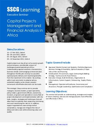 SSCG |T: +44 (01865) 600580 | E: info@s-scg.com | W: www.s-scg.com
SSCG Learning
Executive Seminar
Capital Projects
Management and
Financial Analysis in
Africa
Dates/Locations:
16 – 17 Feb 2015, Oxford
08 – 09 June 2015, Oxford
03 – 04 August 2015, Oxford
09 – 10 November 2015, Oxford
Capital projects are key drivers of economic growth
and encompass a considerable amount of
challenges especial operating in Africa.
Understanding regional economic characteristics,
business climate and managing commercial value
throughout the lifecycle are keys to successful
capital projects delivery and maximising benefits
from the investment in the market. By working
within local constraints to adapt practices,
evidential insights can be drawn; projects
turnaround and effective decisions can be made.
This strategic 2 days seminar aim to provide
managers, business leaders, project specialists,
policy makers, government officials, economists,
investors, engineers and specialists in every field of
project development and implementation with the
tools, insights, strategies and techniques that will
allow them to optimise their projects by minimising
costs and maximising the returns. In addition,
support organisations overcoming market
complexities, manage and mitigate the risks of
delays and extra costs while enhancing value and
quality.
Topics Covered Include:
 Appraisal: Market Context and Analytics, Portfolio Alignment,
Business Strategy & Feasibility, Option Evaluation, Project
Value, Risks and Financing
 Development: Procurement, Legal, Contracting & Bidding
Strategy, Tax Structure & Fiscal Policies
 Execution: Design, Build & Delivery, Organisation &
Infrastructure, System Support, Outsourcing, Supply Chains,
M&E
 Management: Operational Excellence, Governance and
Assurance, Thought Leadership, Optimisation and Compliance
Learning Objectives:
The seminar will provide an understanding, strategies and insights
of how to develop, execute and manage projects more efficiently
and effectively in Africa.
 