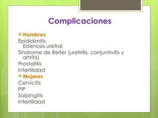 Complicaciones
 Hombres
Epididimitis
  Estenosis uretral
Síndrome de Reiter (uretritis, conjuntivitis y
  artritis)
Prostatitis
Infertilidad
 Mujeres
Cervicitis
PIP
Salpingitis
Infertilidad
 