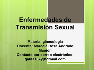 Enfermedades de
Transmisión Sexual

     Materia: ginecologia
Docente: Marcela Rosa Andrade
            Manjón
Contacto por correo electrónico:
    gatita187@hotmail.com
 