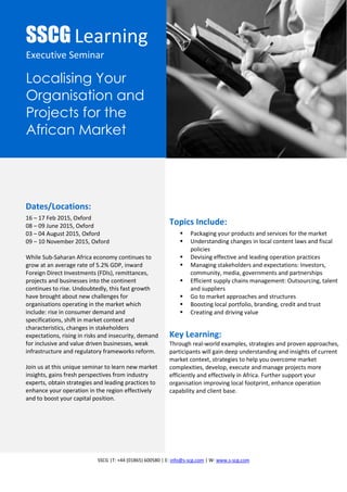 SSCG |T: +44 (01865) 600580 | E: info@s-scg.com | W: www.s-scg.com
SSCG Learning
Executive Seminar
Localising Your
Organisation and
Projects for the
African Market
Dates/Locations:
16 – 17 Feb 2015, Oxford
08 – 09 June 2015, Oxford
03 – 04 August 2015, Oxford
09 – 10 November 2015, Oxford
While Sub-Saharan Africa economy continues to
grow at an average rate of 5.2% GDP, inward
Foreign Direct Investments (FDIs), remittances,
projects and businesses into the continent
continues to rise. Undoubtedly, this fast growth
have brought about new challenges for
organisations operating in the market which
include: rise in consumer demand and
specifications, shift in market context and
characteristics, changes in stakeholders
expectations, rising in risks and insecurity, demand
for inclusive and value driven businesses, weak
infrastructure and regulatory frameworks reform.
Join us at this unique seminar to learn new market
insights, gains fresh perspectives from industry
experts, obtain strategies and leading practices to
enhance your operation in the region effectively
and to boost your capital position.
Topics Include:
 Packaging your products and services for the market
 Understanding changes in local content laws and fiscal
policies
 Devising effective and leading operation practices
 Managing stakeholders and expectations: Investors,
community, media, governments and partnerships
 Efficient supply chains management: Outsourcing, talent
and suppliers
 Go to market approaches and structures
 Boosting local portfolio, branding, credit and trust
 Creating and driving value
Key Learning:
Through real-world examples, strategies and proven approaches,
participants will gain deep understanding and insights of current
market context, strategies to help you overcome market
complexities, develop, execute and manage projects more
efficiently and effectively in Africa. Further support your
organisation improving local footprint, enhance operation
capability and client base.
 