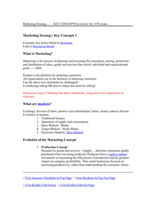 Marketing Strategy…… KEY CONCEPTS to review for ETS exam….
Marketing Strategy: Key Concepts 1
Concepts, key terms linked to dictionary
Link to Discussion Board
What is Marketing?
Marketing is the process of planning and executing the conception, pricing, promotion
and distribution of ideas, goods and services that satisfy individual and organizational
goals. --- AMA
Product is the platform for attracting customers.
All organizations are in the business of attracting customers.
Can the above two statements be challenged?
Is marketing selling OR does it reduce the need for selling?
Discussion Topic: Challenge the above statements, using your own experiences as
reference.
What are markets?
Exchange, division of labor, positive sum relationships, barter, money reduces friction.
Evolution of markets
1. Traditional bazaars
2. Separation of supply and consumption
3. Mass Markets / Media
4. Target Markets / Niche Media
5. Electronic Markets: Meta Markets
Evolution of the Marketing Concept
1. Production Concept
Demand for goods and services > Supply ... therefore consumers gladly
purchased what was being produced. Producers have a captive market.
Investment on increasing the efficiencies of production had the greatest
impact on company profitability. Thus smart businesses focused on
increasing productivity, rather than understanding the consumer. Henry
› Visit Amazon's Haytham Al Fiqi Page > Visit Haytham Al Fiqi Fan Page
> Visit Kindle Club Group > Visit Kindle Club Fan Page
 