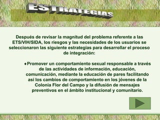 Después de revisar la magnitud del problema referente a las
ETS/VIH/SIDA, los riesgos y las necesidades de los usuarios se
seleccionaron las siguiente estrategias para desarrollar el proceso
de integración:
Promover un comportamiento sexual responsable a través
de las actividades de información, educación,
comunicación, mediante la educación de pares facilitando
así los cambios de comportamiento en los jóvenes de la
Colonia Flor del Campo y la difusión de mensajes
preventivos en el ámbito institucional y comunitario.
 