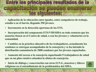 • Aplicación de la educación entre iguales, entre compañeros de trabajo,
estudio o en el barrio, llegando 350 jóvenes.
• Incremento en la detección oportuna de las ETS.
• Incorporación del componente ETS/VIH/SIDA en todo contacto que los
usuarios tienen en el Centro de salud, o con los jóvenes y voluntarios en la
comunidad.
• Cambios en la práctica educativa de los trabajadores, actualmente los
condones se entregan acompañados de la consejería y se ha iniciado la
distribución comunitaria de 2000 condones por los jóvenes capacitados.
• Aumento del acceso a la consejería capacitando 9 trabajadores de salud
que en un plan rotativo atienden la clínica de consejería.
• Inicio de diálogo y concertación con otras O.N.G, maestros y líderes
religiosos en el entendimiento de la problemática del SIDA.
 