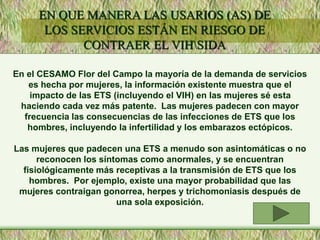En el CESAMO Flor del Campo la mayoría de la demanda de servicios
es hecha por mujeres, la información existente muestra que el
impacto de las ETS (incluyendo el VIH) en las mujeres sé esta
haciendo cada vez más patente. Las mujeres padecen con mayor
frecuencia las consecuencias de las infecciones de ETS que los
hombres, incluyendo la infertilidad y los embarazos ectópicos.
Las mujeres que padecen una ETS a menudo son asintomáticas o no
reconocen los síntomas como anormales, y se encuentran
fisiológicamente más receptivas a la transmisión de ETS que los
hombres. Por ejemplo, existe una mayor probabilidad que las
mujeres contraigan gonorrea, herpes y trichomoniasis después de
una sola exposición.
EN QUE MANERA LAS USARIOS (AS) DE
LOS SERVICIOS ESTÁN EN RIESGO DE
CONTRAER EL VIHSIDA
 