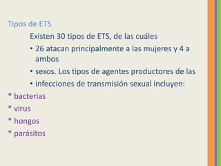 Tipos de ETS
Existen 30 tipos de ETS, de las cuáles
• 26 atacan principalmente a las mujeres y 4 a
ambos
• sexos. Los tipos de agentes productores de las
• infecciones de transmisión sexual incluyen:
* bacterias
* virus
* hongos
* parásitos
 