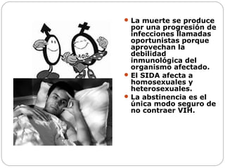  La muerte se produce

por una progresión de
infecciones llamadas
oportunistas porque
aprovechan la
debilidad
inmunológica del
organismo afectado.
 El SIDA afecta a
homosexuales y
heterosexuales.
 La abstinencia es el
única modo seguro de
no contraer VIH.

 