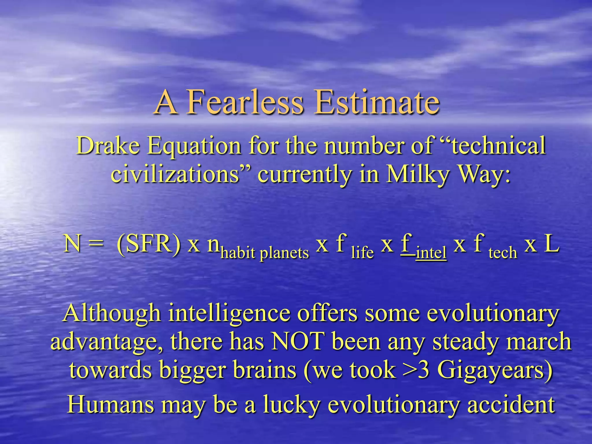 A Fearless Estimate
Drake Equation for the number of “technical
civilizations” currently in Milky Way:
N = (SFR) x nhabit planets x f life x f intel x f tech x L
Although intelligence offers some evolutionary
advantage, there has NOT been any steady march
towards bigger brains (we took >3 Gigayears)
Humans may be a lucky evolutionary accident
 