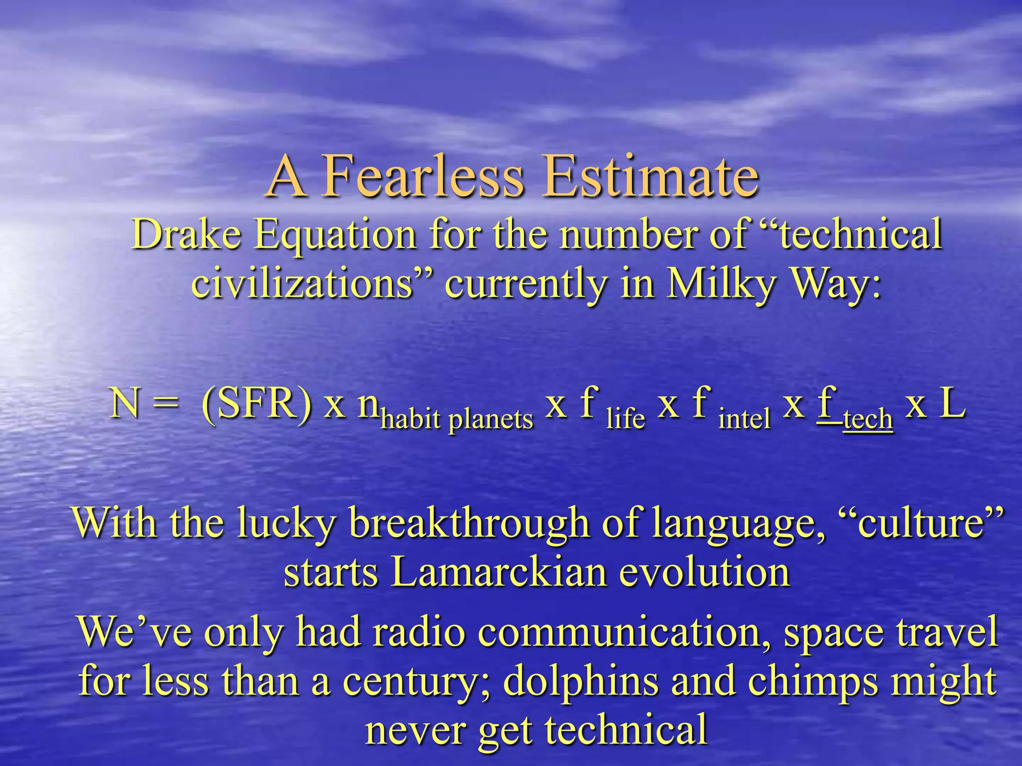 A Fearless Estimate
Drake Equation for the number of “technical
civilizations” currently in Milky Way:
N = (SFR) x nhabit planets x f life x f intel x f tech x L
With the lucky breakthrough of language, “culture”
starts Lamarckian evolution
We’ve only had radio communication, space travel
for less than a century; dolphins and chimps might
never get technical
 