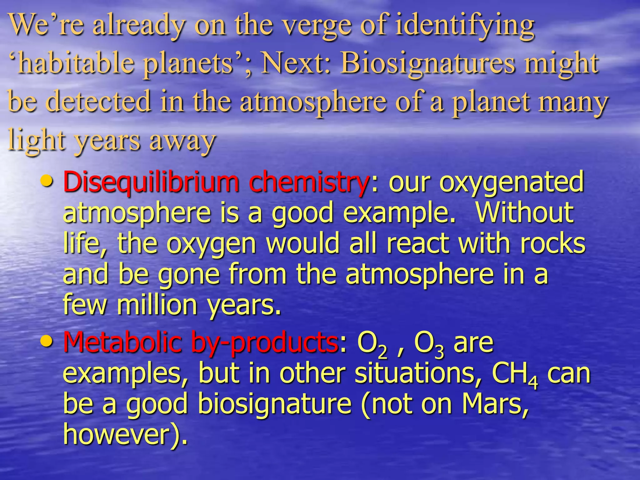 We’re already on the verge of identifying
‘habitable planets’; Next: Biosignatures might
be detected in the atmosphere of a planet many
light years away
• Disequilibrium chemistry: our oxygenated
atmosphere is a good example. Without
life, the oxygen would all react with rocks
and be gone from the atmosphere in a
few million years.
• Metabolic by-products: O2 , O3 are
examples, but in other situations, CH4 can
be a good biosignature (not on Mars,
however).
 