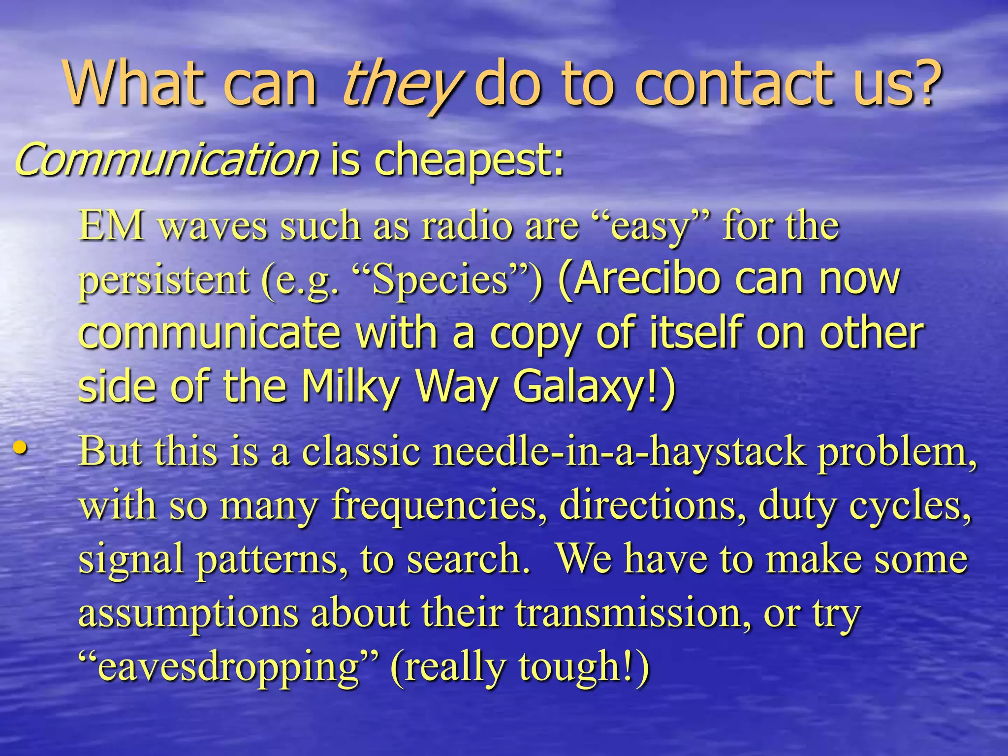 What can they do to contact us?
Communication is cheapest:
EM waves such as radio are “easy” for the
persistent (e.g. “Species”) (Arecibo can now
communicate with a copy of itself on other
side of the Milky Way Galaxy!)
• But this is a classic needle-in-a-haystack problem,
with so many frequencies, directions, duty cycles,
signal patterns, to search. We have to make some
assumptions about their transmission, or try
“eavesdropping” (really tough!)
 
