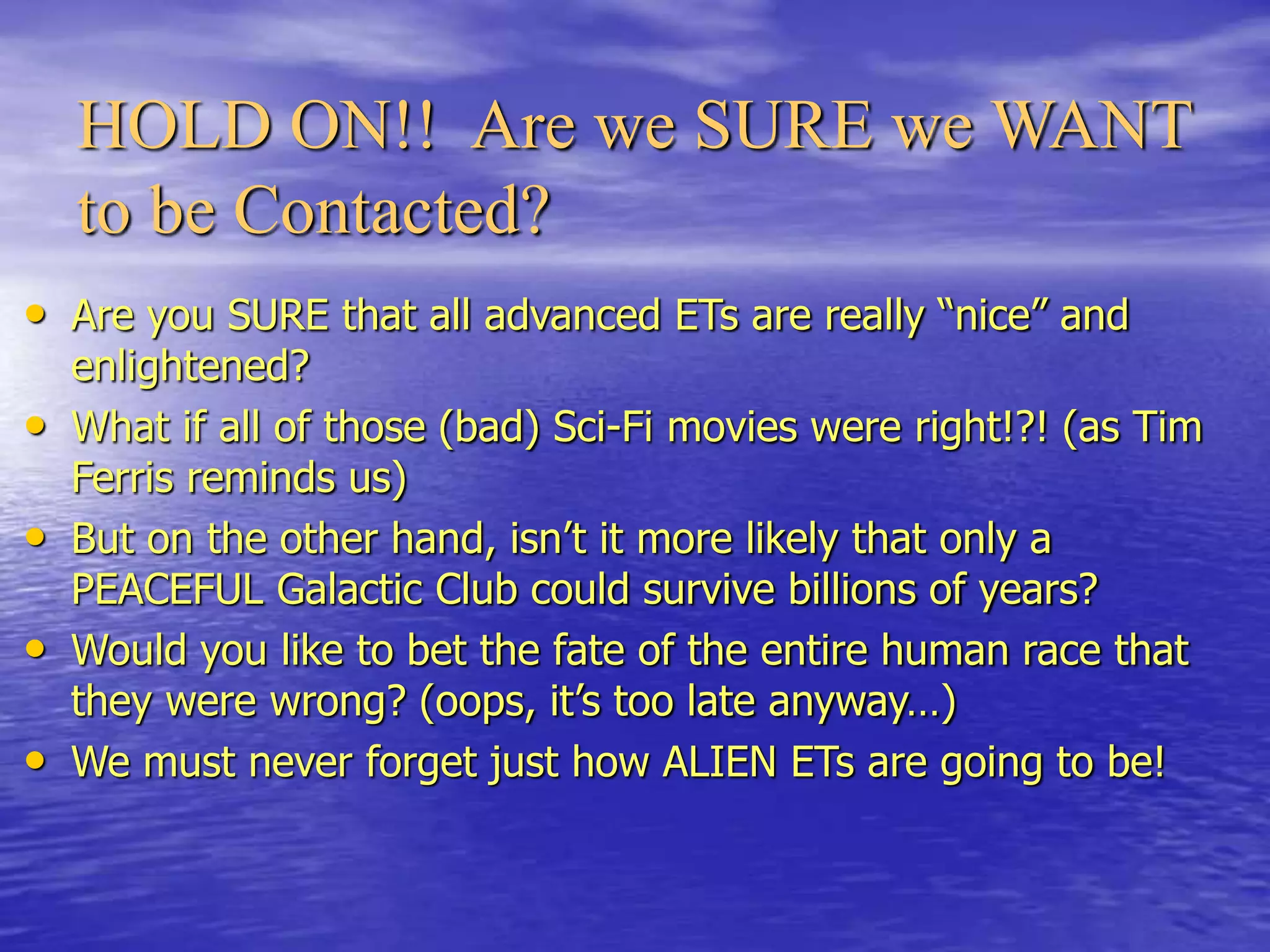 HOLD ON!! Are we SURE we WANT
to be Contacted?
• Are you SURE that all advanced ETs are really “nice” and
enlightened?
• What if all of those (bad) Sci-Fi movies were right!?! (as Tim
Ferris reminds us)
• But on the other hand, isn’t it more likely that only a
PEACEFUL Galactic Club could survive billions of years?
• Would you like to bet the fate of the entire human race that
they were wrong? (oops, it’s too late anyway…)
• We must never forget just how ALIEN ETs are going to be!
 