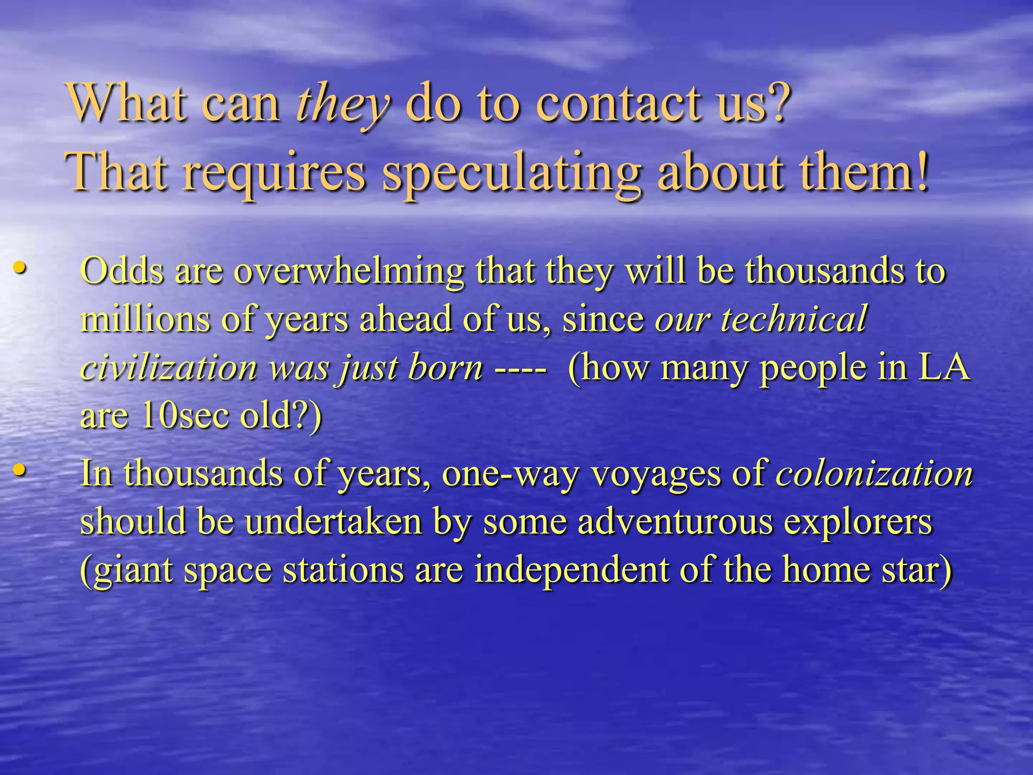 What can they do to contact us?
That requires speculating about them!
• Odds are overwhelming that they will be thousands to
millions of years ahead of us, since our technical
civilization was just born ---- (how many people in LA
are 10sec old?)
• In thousands of years, one-way voyages of colonization
should be undertaken by some adventurous explorers
(giant space stations are independent of the home star)
 